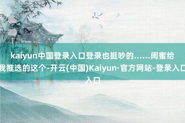 kaiyun中国登录入口登录也挺吵的......闺蜜给我推选的这个-开云(中国)Kaiyun·官方网站-登录入口