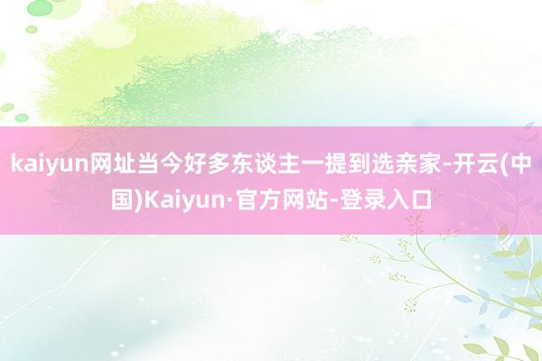 kaiyun网址当今好多东谈主一提到选亲家-开云(中国)Kaiyun·官方网站-登录入口
