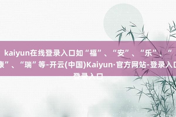 kaiyun在线登录入口如“福”、“安”、“乐”、“康”、“瑞”等-开云(中国)Kaiyun·官方网站-登录入口