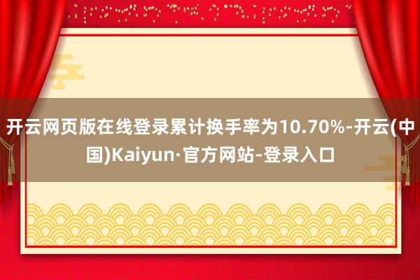 开云网页版在线登录累计换手率为10.70%-开云(中国)Kaiyun·官方网站-登录入口