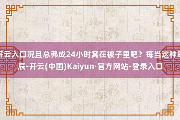 开云入口况且总弗成24小时窝在被子里吧？每当这种时辰-开云(中国)Kaiyun·官方网站-登录入口