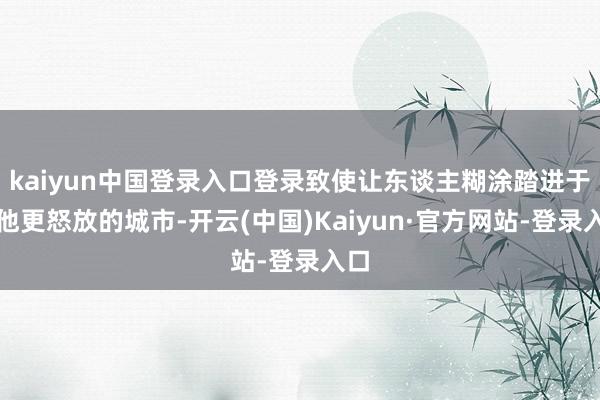 kaiyun中国登录入口登录致使让东谈主糊涂踏进于其他更怒放的城市-开云(中国)Kaiyun·官方网站-登录入口