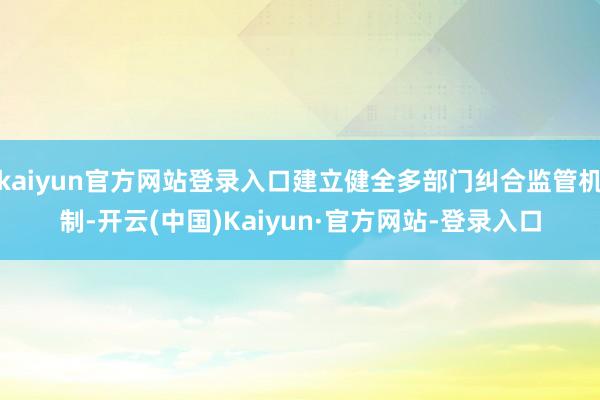 kaiyun官方网站登录入口建立健全多部门纠合监管机制-开云(中国)Kaiyun·官方网站-登录入口