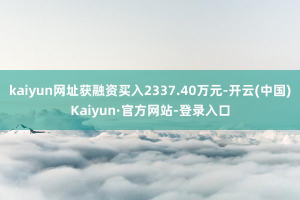 kaiyun网址获融资买入2337.40万元-开云(中国)Kaiyun·官方网站-登录入口