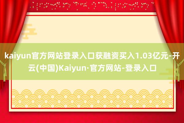 kaiyun官方网站登录入口获融资买入1.03亿元-开云(中国)Kaiyun·官方网站-登录入口