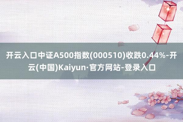 开云入口中证A500指数(000510)收跌0.44%-开云(中国)Kaiyun·官方网站-登录入口