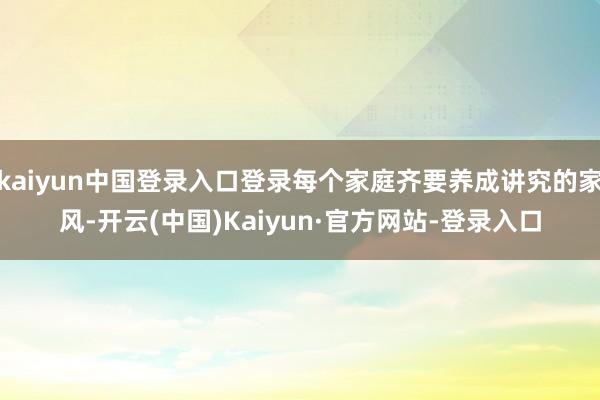 kaiyun中国登录入口登录每个家庭齐要养成讲究的家风-开云(中国)Kaiyun·官方网站-登录入口