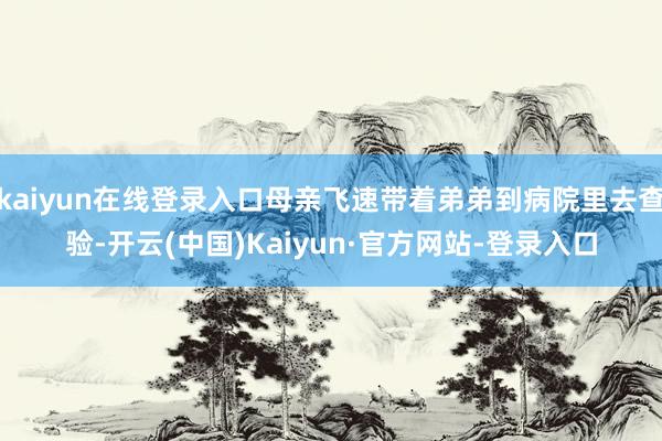 kaiyun在线登录入口母亲飞速带着弟弟到病院里去查验-开云(中国)Kaiyun·官方网站-登录入口