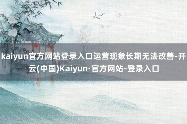 kaiyun官方网站登录入口运营现象长期无法改善-开云(中国)Kaiyun·官方网站-登录入口