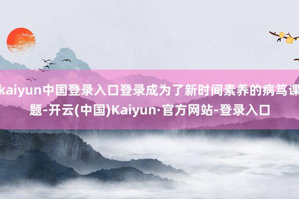 kaiyun中国登录入口登录成为了新时间素养的病笃课题-开云(中国)Kaiyun·官方网站-登录入口