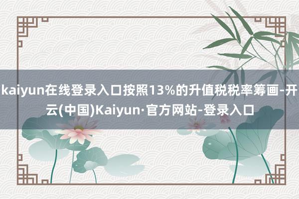 kaiyun在线登录入口按照13%的升值税税率筹画-开云(中国)Kaiyun·官方网站-登录入口