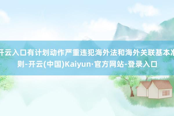 开云入口有计划动作严重违犯海外法和海外关联基本准则-开云(中国)Kaiyun·官方网站-登录入口