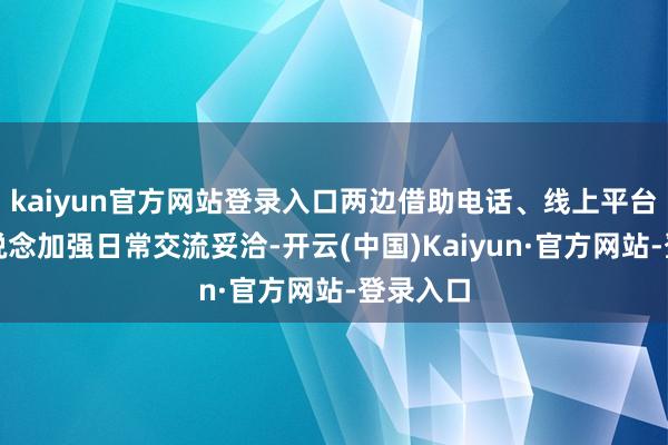 kaiyun官方网站登录入口两边借助电话、线上平台等多渠说念加强日常交流妥洽-开云(中国)Kaiyun·官方网站-登录入口