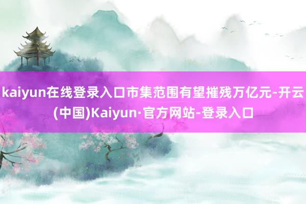 kaiyun在线登录入口市集范围有望摧残万亿元-开云(中国)Kaiyun·官方网站-登录入口