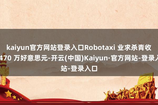 kaiyun官方网站登录入口Robotaxi 业求杀青收入 470 万好意思元-开云(中国)Kaiyun·官方网站-登录入口