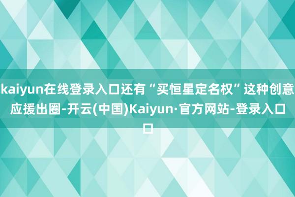 kaiyun在线登录入口还有“买恒星定名权”这种创意应援出圈-开云(中国)Kaiyun·官方网站-登录入口