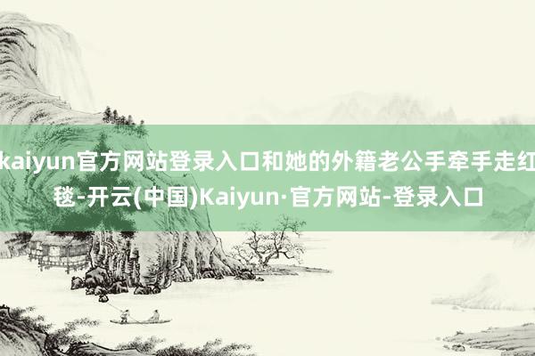 kaiyun官方网站登录入口和她的外籍老公手牵手走红毯-开云(中国)Kaiyun·官方网站-登录入口