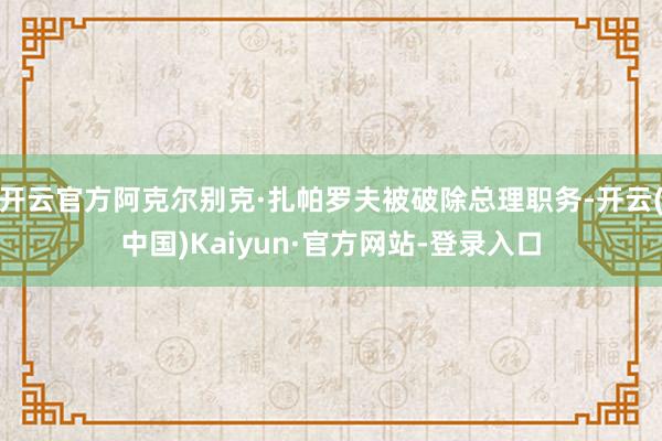开云官方阿克尔别克·扎帕罗夫被破除总理职务-开云(中国)Kaiyun·官方网站-登录入口