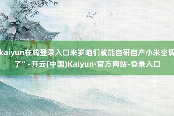 kaiyun在线登录入口来岁咱们就能自研自产小米空调了”-开云(中国)Kaiyun·官方网站-登录入口
