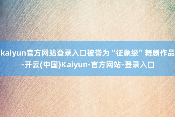kaiyun官方网站登录入口被誉为“征象级”舞剧作品-开云(中国)Kaiyun·官方网站-登录入口