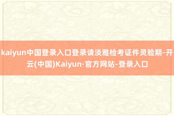 kaiyun中国登录入口登录请淡雅检考证件灵验期-开云(中国)Kaiyun·官方网站-登录入口