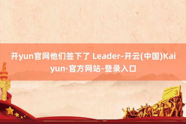 开yun官网他们签下了 Leader-开云(中国)Kaiyun·官方网站-登录入口