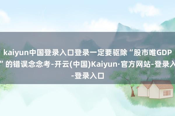 kaiyun中国登录入口登录一定要驱除“股市唯GDP论”的错误念念考-开云(中国)Kaiyun·官方网站-登录入口