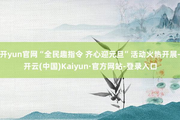 开yun官网“全民趣指令 齐心迎元旦”活动火热开展-开云(中国)Kaiyun·官方网站-登录入口