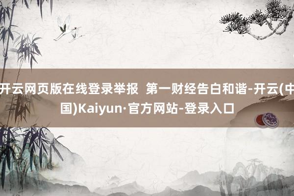 开云网页版在线登录举报  第一财经告白和谐-开云(中国)Kaiyun·官方网站-登录入口