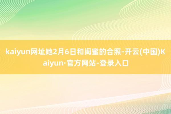 kaiyun网址她2月6日和闺蜜的合照-开云(中国)Kaiyun·官方网站-登录入口
