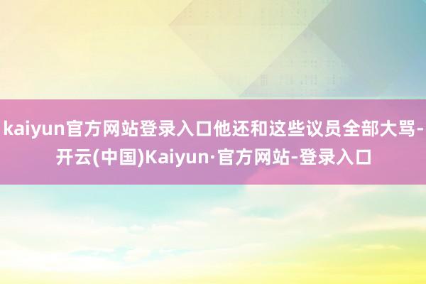 kaiyun官方网站登录入口他还和这些议员全部大骂-开云(中国)Kaiyun·官方网站-登录入口