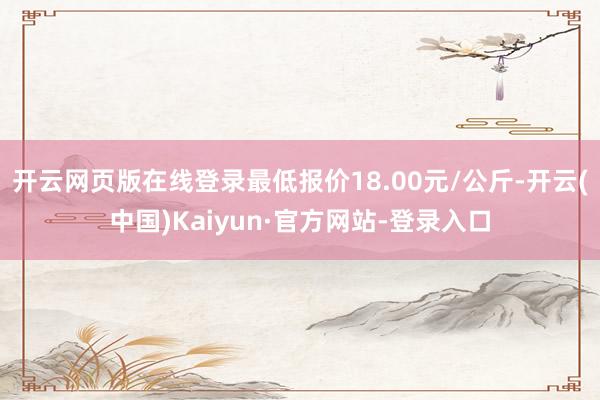 开云网页版在线登录最低报价18.00元/公斤-开云(中国)Kaiyun·官方网站-登录入口