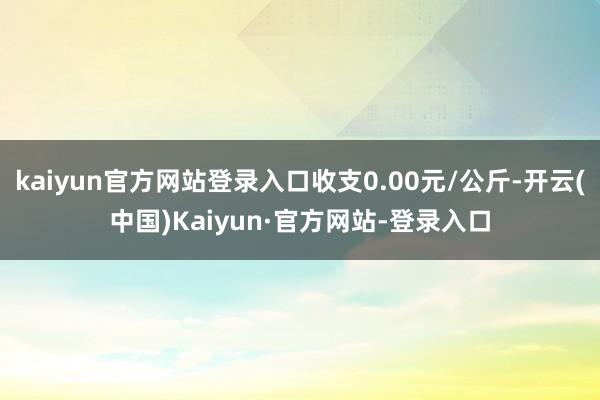 kaiyun官方网站登录入口收支0.00元/公斤-开云(中国)Kaiyun·官方网站-登录入口