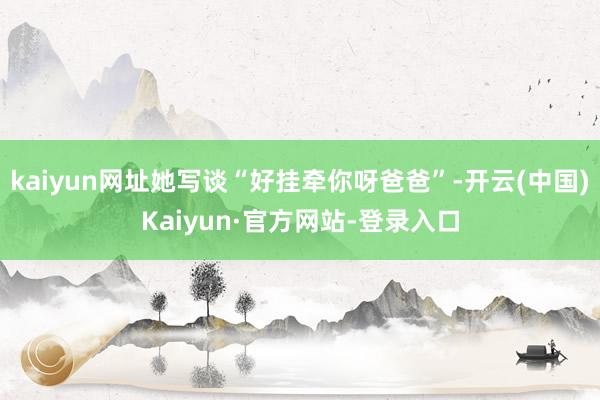 kaiyun网址她写谈“好挂牵你呀爸爸”-开云(中国)Kaiyun·官方网站-登录入口
