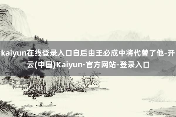kaiyun在线登录入口自后由王必成中将代替了他-开云(中国)Kaiyun·官方网站-登录入口