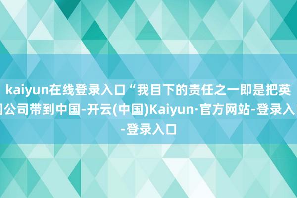 kaiyun在线登录入口“我目下的责任之一即是把英国公司带到中国-开云(中国)Kaiyun·官方网站-登录入口
