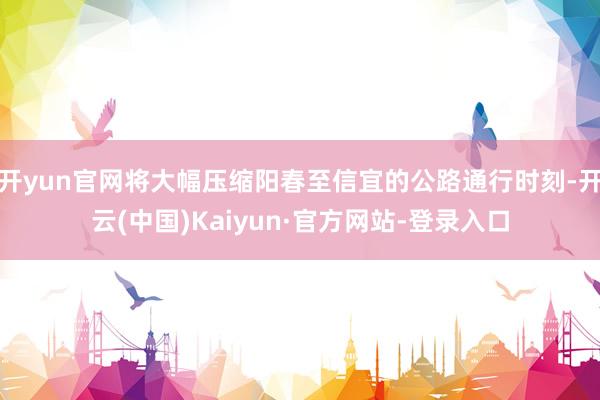 开yun官网将大幅压缩阳春至信宜的公路通行时刻-开云(中国)Kaiyun·官方网站-登录入口