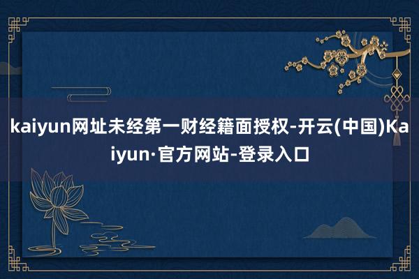 kaiyun网址未经第一财经籍面授权-开云(中国)Kaiyun·官方网站-登录入口