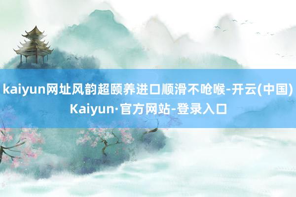 kaiyun网址风韵超颐养进口顺滑不呛喉-开云(中国)Kaiyun·官方网站-登录入口