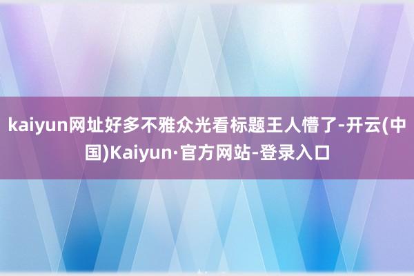 kaiyun网址好多不雅众光看标题王人懵了-开云(中国)Kaiyun·官方网站-登录入口