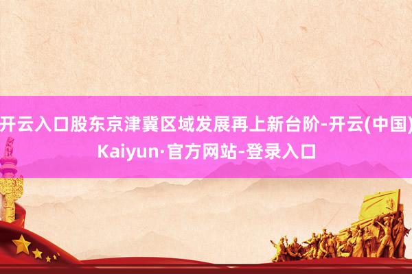 开云入口股东京津冀区域发展再上新台阶-开云(中国)Kaiyun·官方网站-登录入口