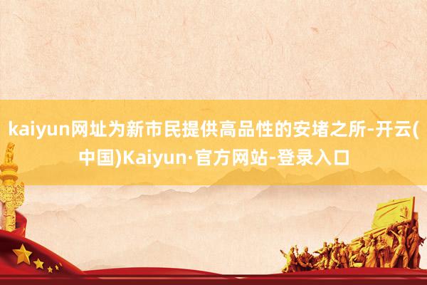 kaiyun网址为新市民提供高品性的安堵之所-开云(中国)Kaiyun·官方网站-登录入口