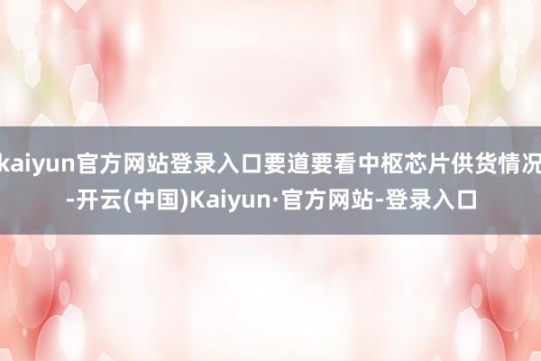 kaiyun官方网站登录入口要道要看中枢芯片供货情况-开云(中国)Kaiyun·官方网站-登录入口