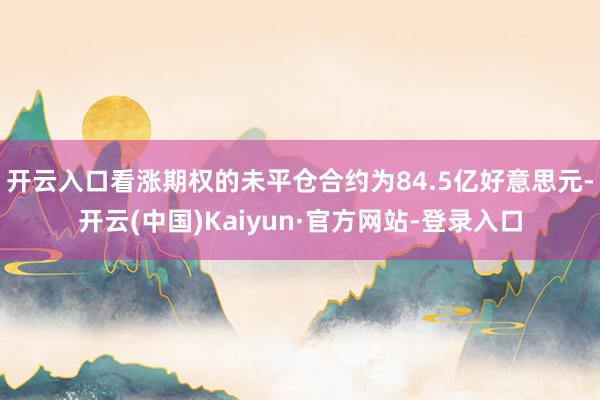 开云入口看涨期权的未平仓合约为84.5亿好意思元-开云(中国)Kaiyun·官方网站-登录入口