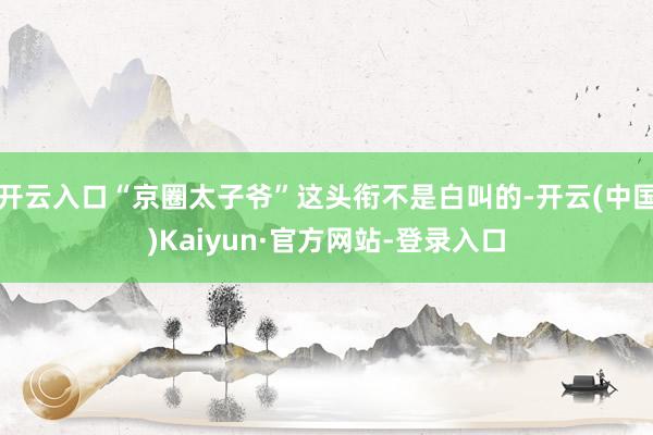 开云入口“京圈太子爷”这头衔不是白叫的-开云(中国)Kaiyun·官方网站-登录入口