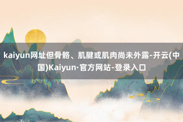 kaiyun网址但骨骼、肌腱或肌肉尚未外露-开云(中国)Kaiyun·官方网站-登录入口
