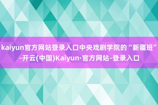 kaiyun官方网站登录入口中央戏剧学院的“新疆班”-开云(中国)Kaiyun·官方网站-登录入口
