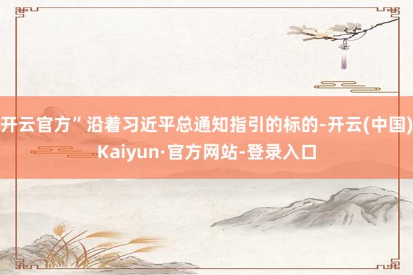 开云官方”沿着习近平总通知指引的标的-开云(中国)Kaiyun·官方网站-登录入口