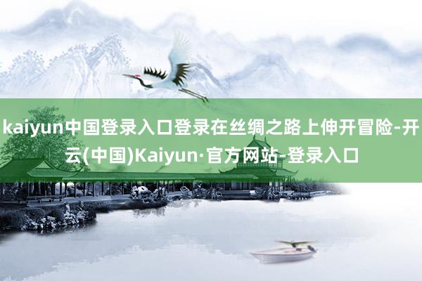 kaiyun中国登录入口登录在丝绸之路上伸开冒险-开云(中国)Kaiyun·官方网站-登录入口