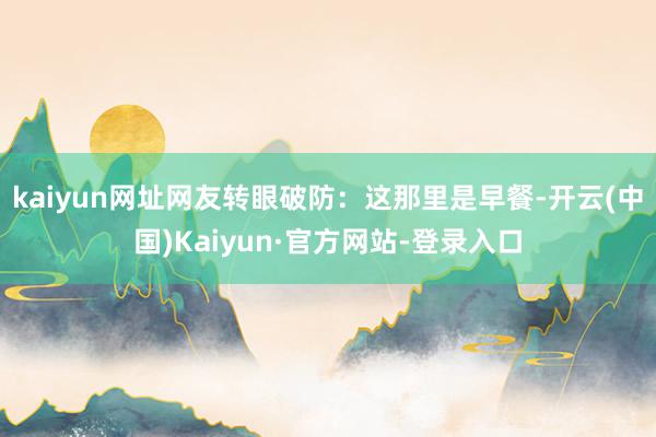 kaiyun网址网友转眼破防：这那里是早餐-开云(中国)Kaiyun·官方网站-登录入口